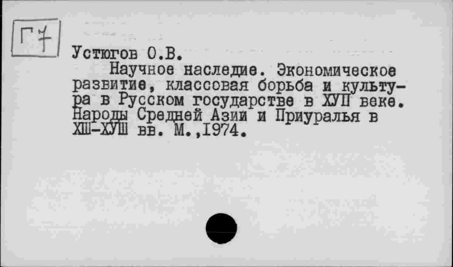 ﻿
Устюгов О.В.
Научное наследие. Экономическое развитие, классовая борьба и культу-g а в Русском государстве в ХУЛ веке.
ароды Средней Азии и Приуралья в ХШ-ХУШ вв. М.,1974.